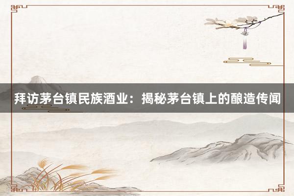 拜访茅台镇民族酒业：揭秘茅台镇上的酿造传闻