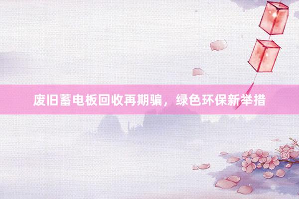 废旧蓄电板回收再期骗，绿色环保新举措