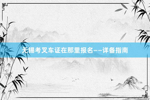 无锡考叉车证在那里报名——详备指南